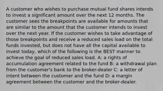 A customer who wishes to purchase mutual fund shares intends to invest a significant amount over the next 12 months. The customer sees the breakpoints are available for amounts that are similar to the amount that the customer intends to invest over the next year. If the customer wishes to take advantage of those breakpoints and receive a reduced sales load on the total funds invested, but does not have all the capital available to invest today, which of the following is the BEST manner to achieve the goal of reduced sales load. A: a rights of accumulation agreement related to the fund B: a withdrawal plan from the customer's bank to the broker-dealer C: a letter of intent between the customer and the fund D: a margin agreement between the customer and the broker-dealer.