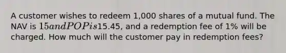 A customer wishes to redeem 1,000 shares of a mutual fund. The NAV is 15 and POP is15.45, and a redemption fee of 1% will be charged. How much will the customer pay in redemption fees?