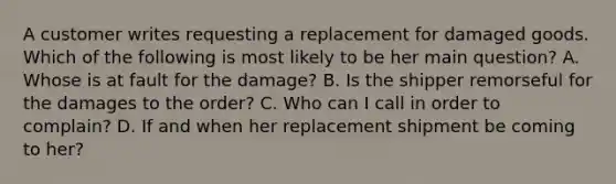 A customer writes requesting a replacement for damaged goods. Which of the following is most likely to be her main question? A. Whose is at fault for the damage? B. Is the shipper remorseful for the damages to the order? C. Who can I call in order to complain? D. If and when her replacement shipment be coming to her?