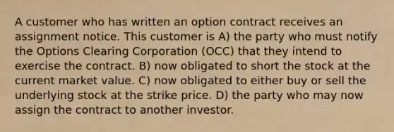 A customer who has written an option contract receives an assignment notice. This customer is A) the party who must notify the Options Clearing Corporation (OCC) that they intend to exercise the contract. B) now obligated to short the stock at the current market value. C) now obligated to either buy or sell the underlying stock at the strike price. D) the party who may now assign the contract to another investor.