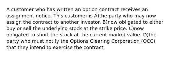 A customer who has written an option contract receives an assignment notice. This customer is A)the party who may now assign the contract to another investor. B)now obligated to either buy or sell the underlying stock at the strike price. C)now obligated to short the stock at the current market value. D)the party who must notify the Options Clearing Corporation (OCC) that they intend to exercise the contract.