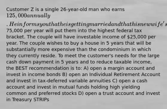 Customer Z is a single 26-year-old man who earns 125,000 annually. He informs you that he is getting married and that his new wife's income of75,000 per year will put them into the highest federal tax bracket. The couple will have investable income of 25,000 per year. The couple wishes to buy a house in 5 years that will be substantially more expensive than the condominium in which they currently reside. To meet the customer's needs for the large cash down payment in 5 years and to reduce taxable income, the BEST recommendation is to: A) open a margin account and invest in income bonds B) open an Individual Retirement Account and invest in tax-deferred variable annuities C) open a cash account and invest in mutual funds holding high yielding common and preferred stocks D) open a trust account and invest in Treasury STRIPs