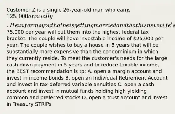 Customer Z is a single 26-year-old man who earns 125,000 annually. He informs you that he is getting married and that his new wife's income of75,000 per year will put them into the highest federal tax bracket. The couple will have investable income of 25,000 per year. The couple wishes to buy a house in 5 years that will be substantially more expensive than the condominium in which they currently reside. To meet the customer's needs for the large cash down payment in 5 years and to reduce taxable income, the BEST recommendation is to: A. open a margin account and invest in income bonds B. open an Individual Retirement Account and invest in tax-deferred variable annuities C. open a cash account and invest in mutual funds holding high yielding common and preferred stocks D. open a trust account and invest in Treasury STRIPs