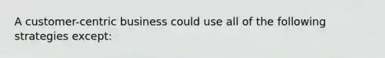 A customer-centric business could use all of the following strategies except: