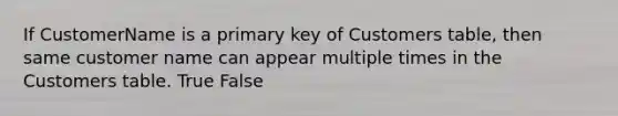 If CustomerName is a primary key of Customers table, then same customer name can appear multiple times in the Customers table. True False