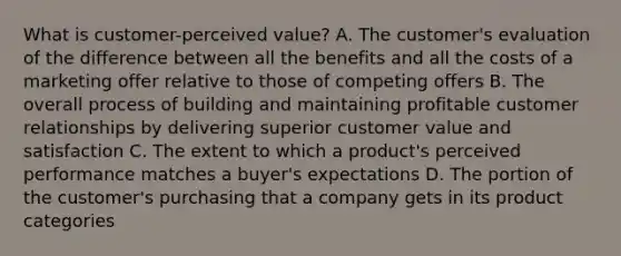 What is customer-perceived value? A. The customer's evaluation of the difference between all the benefits and all the costs of a marketing offer relative to those of competing offers B. The overall process of building and maintaining profitable customer relationships by delivering superior customer value and satisfaction C. The extent to which a product's perceived performance matches a buyer's expectations D. The portion of the customer's purchasing that a company gets in its product categories