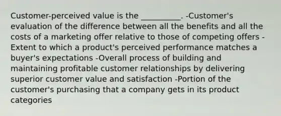 Customer-perceived value is the __________. -Customer's evaluation of the difference between all the benefits and all the costs of a marketing offer relative to those of competing offers -Extent to which a product's perceived performance matches a buyer's expectations -Overall process of building and maintaining profitable customer relationships by delivering superior customer value and satisfaction -Portion of the customer's purchasing that a company gets in its product categories