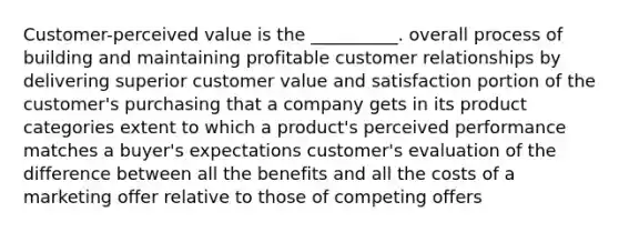 Customer-perceived value is the __________. overall process of building and maintaining profitable customer relationships by delivering superior customer value and satisfaction portion of the customer's purchasing that a company gets in its product categories extent to which a product's perceived performance matches a buyer's expectations customer's evaluation of the difference between all the benefits and all the costs of a marketing offer relative to those of competing offers