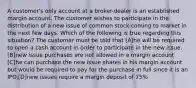 A customer's only account at a broker-dealer is an established margin account. The customer wishes to participate in the distribution of a new issue of common stock coming to market in the next few days. Which of the following is true regarding this situation? The customer must be told that [A]he will be required to open a cash account in order to participate in the new issue. [B]new issue purchases are not allowed in a margin account [C]he can purchase the new issue shares in his margin account but would be required to pay for the purchase in full since it is an IPO.[D]new issues require a margin deposit of 75%