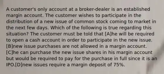 A customer's only account at a broker-dealer is an established margin account. The customer wishes to participate in the distribution of a new issue of common stock coming to market in the next few days. Which of the following is true regarding this situation? The customer must be told that [A]he will be required to open a cash account in order to participate in the new issue. [B]new issue purchases are not allowed in a margin account. [C]he can purchase the new issue shares in his margin account but would be required to pay for the purchase in full since it is an IPO.[D]new issues require a margin deposit of 75%.