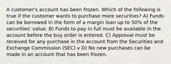 A customer's account has been frozen. Which of the following is true if the customer wants to purchase more securities? A) Funds can be borrowed in the form of a margin loan up to 50% of the securities' value. B) Funds to pay in full must be available in the account before the buy order is entered. C) Approval must be received for any purchase in the account from the Securities and Exchange Commission (SEC).v D) No new purchases can be made in an account that has been frozen.