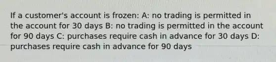 If a customer's account is frozen: A: no trading is permitted in the account for 30 days B: no trading is permitted in the account for 90 days C: purchases require cash in advance for 30 days D: purchases require cash in advance for 90 days