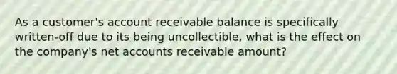 As a customer's account receivable balance is specifically written-off due to its being uncollectible, what is the effect on the company's net accounts receivable amount?