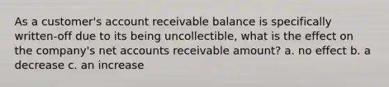 As a customer's account receivable balance is specifically written-off due to its being uncollectible, what is the effect on the company's net accounts receivable amount? a. no effect b. a decrease c. an increase