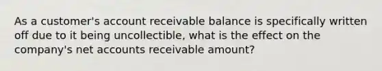 As a customer's account receivable balance is specifically written off due to it being uncollectible, what is the effect on the company's net accounts receivable amount?