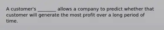 A customer's ________ allows a company to predict whether that customer will generate the most profit over a long period of time.