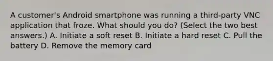 A customer's Android smartphone was running a third-party VNC application that froze. What should you do? (Select the two best answers.) A. Initiate a soft reset B. Initiate a hard reset C. Pull the battery D. Remove the memory card