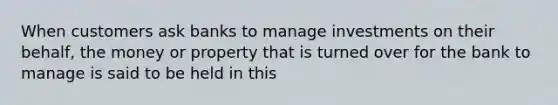 When customers ask banks to manage investments on their behalf, the money or property that is turned over for the bank to manage is said to be held in this