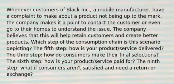 Whenever customers of Black Inc., a mobile manufacturer, have a complaint to make about a product not being up to the mark, the company makes it a point to contact the customer or even go to their homes to understand the issue. The company believes that this will help retain customers and create better products. Which step of the consumption chain is this scenario depicting? The fifth step: how is your product/service delivered? The third step: how do consumers make their final selections? The sixth step: how is your product/service paid for? The ninth step: what if consumers aren't satisfied and need a return or exchange?