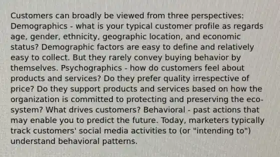 Customers can broadly be viewed from three perspectives: Demographics - what is your typical customer profile as regards age, gender, ethnicity, geographic location, and economic status? Demographic factors are easy to define and relatively easy to collect. But they rarely convey buying behavior by themselves. Psychographics - how do customers feel about products and services? Do they prefer quality irrespective of price? Do they support products and services based on how the organization is committed to protecting and preserving the eco-system? What drives customers? Behavioral - past actions that may enable you to predict the future. Today, marketers typically track customers' social media activities to (or "intending to") understand behavioral patterns.