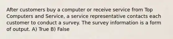 After customers buy a computer or receive service from Top Computers and Service, a service representative contacts each customer to conduct a survey. The survey information is a form of output. A) True B) False