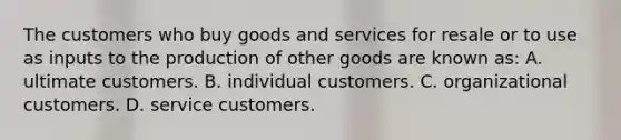 The customers who buy goods and services for resale or to use as inputs to the production of other goods are known as: A. ultimate customers. B. individual customers. C. organizational customers. D. service customers.