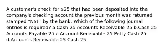 A customer's check for 25 that had been deposited into the company's checking account the previous month was returned stamped "NSF" by the bank. Which of the following journal entries is required? a.Cash 25 Accounts Receivable 25 b.Cash 25 Accounts Payable 25 c.Account Receivable 25 Petty Cash 25 d.Accounts Receivable 25 Cash 25