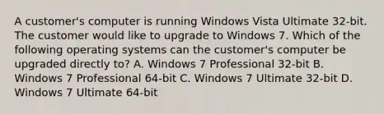 A customer's computer is running Windows Vista Ultimate 32-bit. The customer would like to upgrade to Windows 7. Which of the following operating systems can the customer's computer be upgraded directly to? A. Windows 7 Professional 32-bit B. Windows 7 Professional 64-bit C. Windows 7 Ultimate 32-bit D. Windows 7 Ultimate 64-bit