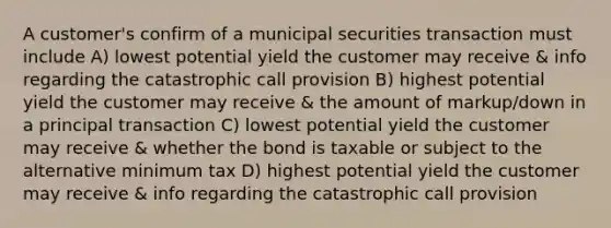 A customer's confirm of a municipal securities transaction must include A) lowest potential yield the customer may receive & info regarding the catastrophic call provision B) highest potential yield the customer may receive & the amount of markup/down in a principal transaction C) lowest potential yield the customer may receive & whether the bond is taxable or subject to the alternative minimum tax D) highest potential yield the customer may receive & info regarding the catastrophic call provision