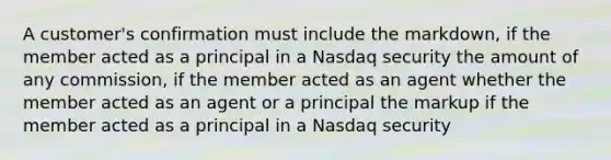 A customer's confirmation must include the markdown, if the member acted as a principal in a Nasdaq security the amount of any commission, if the member acted as an agent whether the member acted as an agent or a principal the markup if the member acted as a principal in a Nasdaq security