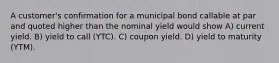 A customer's confirmation for a municipal bond callable at par and quoted higher than the nominal yield would show A) current yield. B) yield to call (YTC). C) coupon yield. D) yield to maturity (YTM).