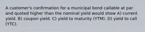 A customer's confirmation for a municipal bond callable at par and quoted higher than the nominal yield would show A) current yield. B) coupon yield. C) yield to maturity (YTM). D) yield to call (YTC).