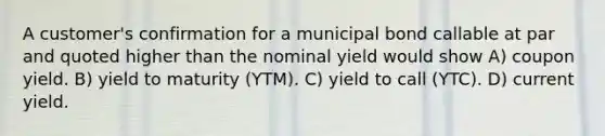 A customer's confirmation for a municipal bond callable at par and quoted higher than the nominal yield would show A) coupon yield. B) yield to maturity (YTM). C) yield to call (YTC). D) current yield.