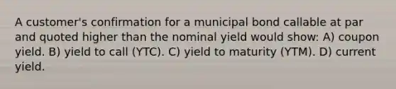 A customer's confirmation for a municipal bond callable at par and quoted higher than the nominal yield would show: A) coupon yield. B) yield to call (YTC). C) yield to maturity (YTM). D) current yield.