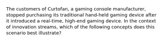 The customers of Curtofan, a gaming console manufacturer, stopped purchasing its traditional hand-held gaming device after it introduced a real-time, high-end gaming device. In the context of innovation streams, which of the following concepts does this scenario best illustrate?