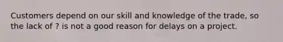 Customers depend on our skill and knowledge of the trade, so the lack of ? is not a good reason for delays on a project.