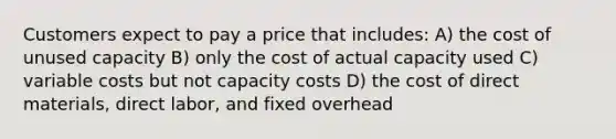 Customers expect to pay a price that includes: A) the cost of unused capacity B) only the cost of actual capacity used C) variable costs but not capacity costs D) the cost of direct materials, direct labor, and fixed overhead