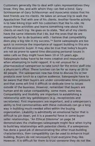 Customers generally like to deal with sales representatives they know, they like, and with whom they can feel a bond. Gary Schliessman of Gary Schliessman and Associates states that his best friends are his clients. He takes an annual trip to walk the Appalachian Trail with one of his clients. Another favorite activity is to take biking trips with his customers that like to ride. He enjoys these activities and learns something new about his clients on each trip. He goes on to state, "Not all of my clients have the same interests that I do, but the ones that do are especially fun to do business with. I believe that compatibility does play a big role in my success."* Some salespeople are too quick to minimize the importance of rapport building in this era of the economic buyer. It may also be true that today's buyers are not as prone to spend time discussing personal issues in sales calls as they might have been 10 or 15 years ago. Salespeople today have to be more creative and resourceful when attempting to build rapport. It is not unusual for a pharmaceutical salesperson to take lunch for the entire staff into a physician's office. These lunches can be for as many as 20 to 40 people. The salesperson now has time to discuss his or her products over lunch to a captive audience. Salespeople have to be aware that their buyers are under considerable time pressure and that some will find it difficult to dedicate time to issues outside of the business. However, remember that buyers are human and do value compatibility, some more, some less. Compatibility and likability are important to establishing a relationship with key gatekeepers (e.g., receptionists and secretaries). First impressions are important, and a salesperson's ability to find commonalities with these individuals can go a long way in building much-needed allies within the buying organization. Likability is admittedly an emotional factor that is difficult to pin down, yet it is a powerful force in some buyer-seller relationships. "An Ethical Dilemma" on page 34 demonstrates the challenges salespeople might face when trying to build key relationships with potential clients. If a salesperson has done a good job of demonstrating the other trust-building characteristics, then compatibility can be used to enhance trust building. Buyers do not necessarily trust everyone they like. However, it is difficult for them to trust someone they do not like.