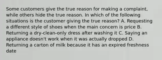 Some customers give the true reason for making a complaint, while others hide the true reason. In which of the following situations is the customer giving the true reason? A. Requesting a different style of shoes when the main concern is price B. Returning a dry-clean-only dress after washing it C. Saying an appliance doesn't work when it was actually dropped D. Returning a carton of milk because it has an expired freshness date