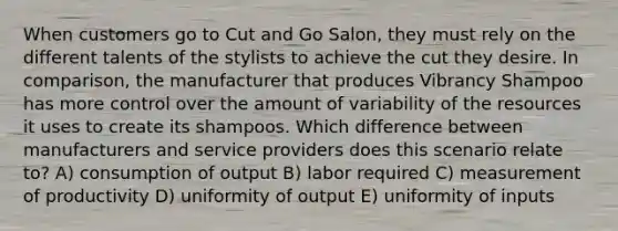 When customers go to Cut and Go Salon, they must rely on the different talents of the stylists to achieve the cut they desire. In comparison, the manufacturer that produces Vibrancy Shampoo has more control over the amount of variability of the resources it uses to create its shampoos. Which difference between manufacturers and service providers does this scenario relate to? A) consumption of output B) labor required C) measurement of productivity D) uniformity of output E) uniformity of inputs