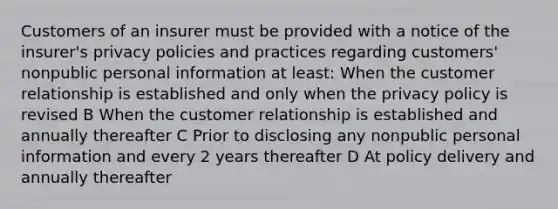 Customers of an insurer must be provided with a notice of the insurer's privacy policies and practices regarding customers' nonpublic personal information at least: When the customer relationship is established and only when the privacy policy is revised B When the customer relationship is established and annually thereafter C Prior to disclosing any nonpublic personal information and every 2 years thereafter D At policy delivery and annually thereafter