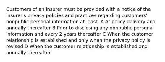 Customers of an insurer must be provided with a notice of the insurer's privacy policies and practices regarding customers' nonpublic personal information at least: A At policy delivery and annually thereafter B Prior to disclosing any nonpublic personal information and every 2 years thereafter C When the customer relationship is established and only when the privacy policy is revised D When the customer relationship is established and annually thereafter