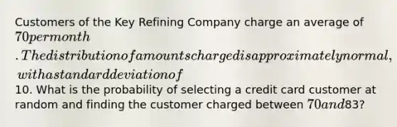 Customers of the Key Refining Company charge an average of 70 per month. The distribution of amounts charged is approximately normal, with a standard deviation of10. What is the probability of selecting a credit card customer at random and finding the customer charged between 70 and83?