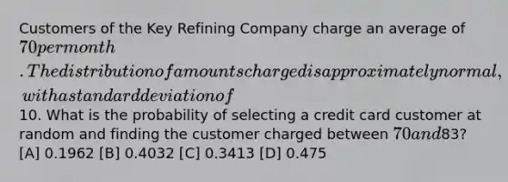 Customers of the Key Refining Company charge an average of 70 per month. The distribution of amounts charged is approximately normal, with a standard deviation of10. What is the probability of selecting a credit card customer at random and finding the customer charged between 70 and83? [A] 0.1962 [B] 0.4032 [C] 0.3413 [D] 0.475