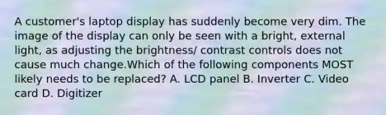 A customer's laptop display has suddenly become very dim. The image of the display can only be seen with a bright, external light, as adjusting the brightness/ contrast controls does not cause much change.Which of the following components MOST likely needs to be replaced? A. LCD panel B. Inverter C. Video card D. Digitizer