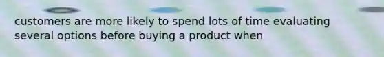 customers are more likely to spend lots of time evaluating several options before buying a product when