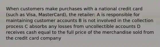 When customers make purchases with a national credit card (such as Visa, MasterCard), the retailer: A is responsible for maintaining customer accounts B is not involved in the collection process C absorbs any losses from uncollectible accounts D receives cash equal to the full price of the merchandise sold from the credit card company