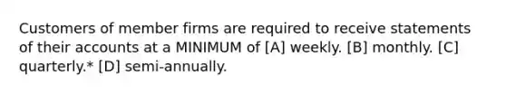 Customers of member firms are required to receive statements of their accounts at a MINIMUM of [A] weekly. [B] monthly. [C] quarterly.* [D] semi-annually.