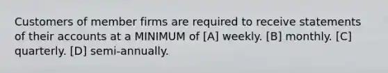 Customers of member firms are required to receive statements of their accounts at a MINIMUM of [A] weekly. [B] monthly. [C] quarterly. [D] semi-annually.