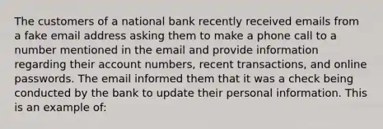 ​The customers of a national bank recently received emails from a fake email address asking them to make a phone call to a number mentioned in the email and provide information regarding their account numbers, recent transactions, and online passwords. The email informed them that it was a check being conducted by the bank to update their personal information. This is an example of: